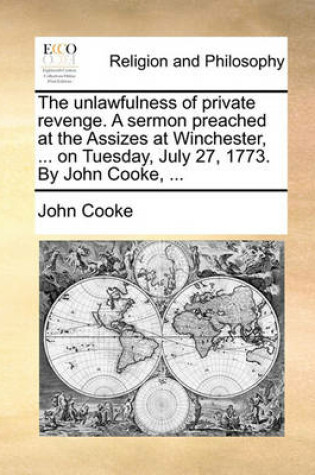Cover of The unlawfulness of private revenge. A sermon preached at the Assizes at Winchester, ... on Tuesday, July 27, 1773. By John Cooke, ...