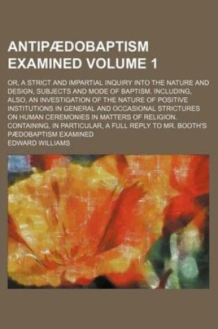 Cover of Antipaedobaptism Examined Volume 1; Or, a Strict and Impartial Inquiry Into the Nature and Design, Subjects and Mode of Baptism. Including, Also, an Investigation of the Nature of Positive Institutions in General and Occasional Strictures on Human Ceremoni