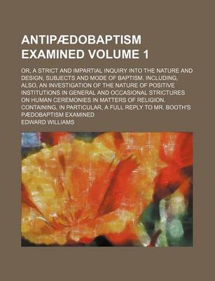 Book cover for Antipaedobaptism Examined Volume 1; Or, a Strict and Impartial Inquiry Into the Nature and Design, Subjects and Mode of Baptism. Including, Also, an Investigation of the Nature of Positive Institutions in General and Occasional Strictures on Human Ceremoni