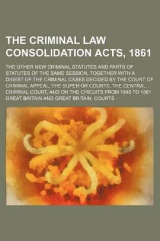 Cover of The Criminal Law Consolidation Acts, 1861; The Other New Criminal Statutes and Parts of Statutes of the Same Session, Together with a Digest of the Criminal Cases Decided by the Court of Criminal Appeal, the Superior Courts, the Central