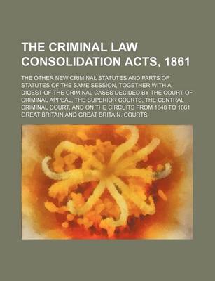 Book cover for The Criminal Law Consolidation Acts, 1861; The Other New Criminal Statutes and Parts of Statutes of the Same Session, Together with a Digest of the Criminal Cases Decided by the Court of Criminal Appeal, the Superior Courts, the Central