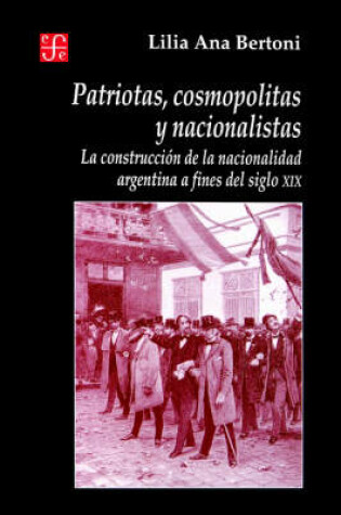 Cover of Patriotas, Cosmopolitas y Nacionalistas. La Construccion de La Nacionalidad Argentina a Fines del Siglo XIX