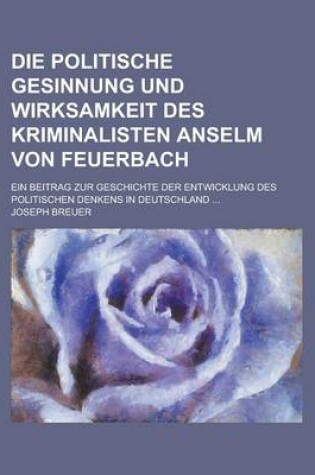 Cover of Die Politische Gesinnung Und Wirksamkeit Des Kriminalisten Anselm Von Feuerbach; Ein Beitrag Zur Geschichte Der Entwicklung Des Politischen Denkens in