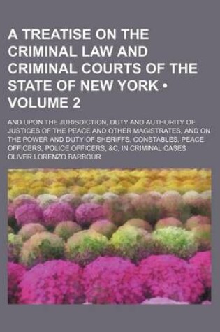 Cover of A Treatise on the Criminal Law and Criminal Courts of the State of New York (Volume 2); And Upon the Jurisdiction, Duty and Authority of Justices of the Peace and Other Magistrates, and on the Power and Duty of Sheriffs, Constables, Peace Officers, Police