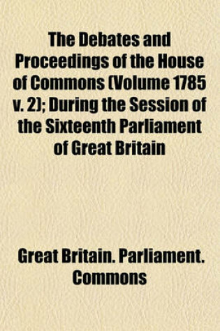 Cover of The Debates and Proceedings of the House of Commons (Volume 1785 V. 2); During the Session of the Sixteenth Parliament of Great Britain