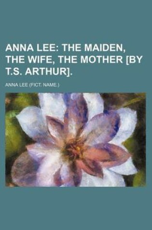 Cover of Anna Lee; The Maiden, the Wife, the Mother [By T.S. Arthur].