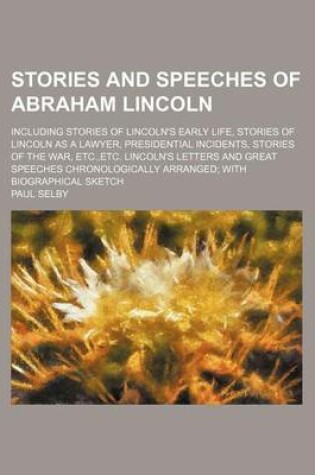 Cover of Stories and Speeches of Abraham Lincoln; Including Stories of Lincoln's Early Life, Stories of Lincoln as a Lawyer, Presidential Incidents, Stories of the War, Etc., Etc. Lincoln's Letters and Great Speeches Chronologically Arranged with Biographical Sketc