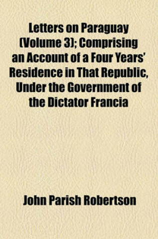 Cover of Letters on Paraguay Volume 3; Comprising an Account of a Four Years' Residence in That Republic, Under the Government of the Dictator Francia