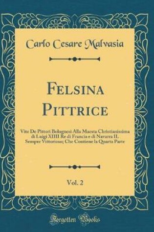 Cover of Felsina Pittrice, Vol. 2: Vite De Pittori Bolognesi Alla Maesta Christianissima di Luigi XIIII Re di Francia e di Navarra IL Sempre Vittorioso; Che Contiene la Quarta Parte (Classic Reprint)