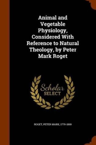 Cover of Animal and Vegetable Physiology, Considered with Reference to Natural Theology, by Peter Mark Roget
