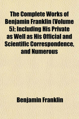 Cover of The Complete Works of Benjamin Franklin (Volume 5); Including His Private as Well as His Official and Scientific Correspondence, and Numerous