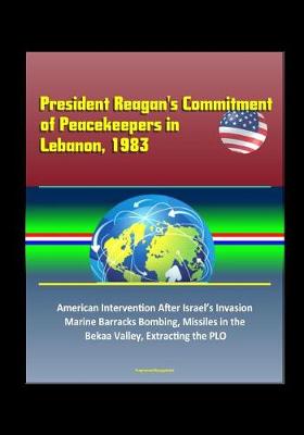 Book cover for President Reagan's Commitment of Peacekeepers in Lebanon, 1983 - American Intervention After Israel's Invasion, Marine Barracks Bombing, Missiles in the Bekaa Valley, Extracting the PLO