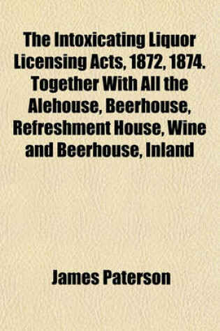 Cover of The Intoxicating Liquor Licensing Acts, 1872, 1874. Together with All the Alehouse, Beerhouse, Refreshment House, Wine and Beerhouse, Inland