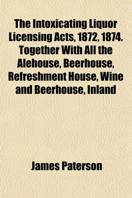 Book cover for The Intoxicating Liquor Licensing Acts, 1872, 1874. Together with All the Alehouse, Beerhouse, Refreshment House, Wine and Beerhouse, Inland