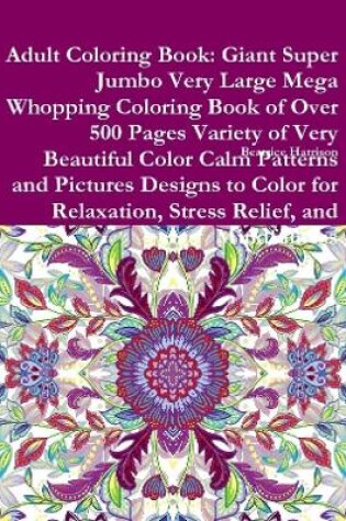Cover of Adult Coloring Book: Giant Super Jumbo Very Large Mega Whopping Coloring Book of Over 500 Pages Variety of Very Beautiful Color Calm Patterns and Pictures Designs to Color for Relaxation, Stress Relief, and Mindfulness