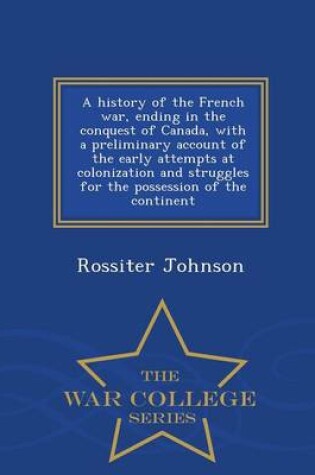 Cover of A History of the French War, Ending in the Conquest of Canada, with a Preliminary Account of the Early Attempts at Colonization and Struggles for the Possession of the Continent - War College Series