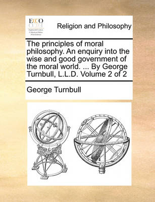 Book cover for The Principles of Moral Philosophy. an Enquiry Into the Wise and Good Government of the Moral World. ... by George Turnbull, L.L.D. Volume 2 of 2