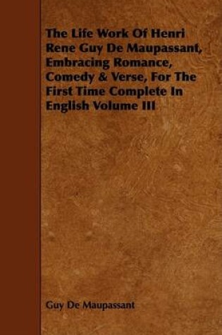 Cover of The Life Work Of Henri Rene Guy De Maupassant, Embracing Romance, Comedy & Verse, For The First Time Complete In English Volume III