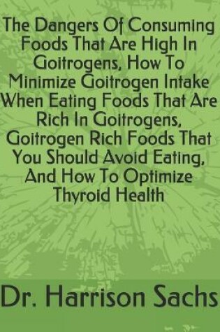 Cover of The Dangers Of Consuming Foods That Are High In Goitrogens, How To Minimize Goitrogen Intake When Eating Foods That Are Rich In Goitrogens, Goitrogen Rich Foods That You Should Avoid Eating, And How To Optimize Thyroid Health