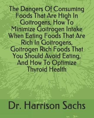 Book cover for The Dangers Of Consuming Foods That Are High In Goitrogens, How To Minimize Goitrogen Intake When Eating Foods That Are Rich In Goitrogens, Goitrogen Rich Foods That You Should Avoid Eating, And How To Optimize Thyroid Health