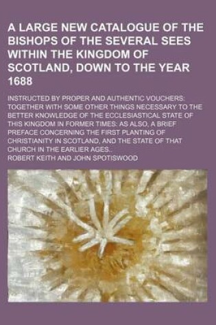 Cover of A Large New Catalogue of the Bishops of the Several Sees Within the Kingdom of Scotland, Down to the Year 1688; Instructed by Proper and Authentic Vouchers Together with Some Other Things Necessary to the Better Knowledge of the Ecclesiastical State of This