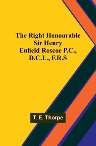Cover of The Right Honourable Sir Henry Enfield Roscoe P.C., D.C.L., F.R.S