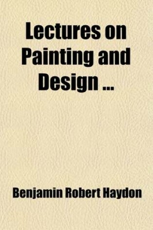 Cover of Lectures on Painting and Design Volume 1; Origin of the Art. Anatomy the Basis of Drawing. the Skeleton. the Muscles of Man and Quadruped. Standard Figure. Composition. Colour. Ancients and Moderns. Invention