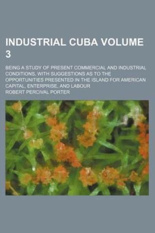 Cover of Industrial Cuba Volume 3; Being a Study of Present Commercial and Industrial Conditions, with Suggestions as to the Opportunities Presented in the Island for American Capital, Enterprise, and Labour