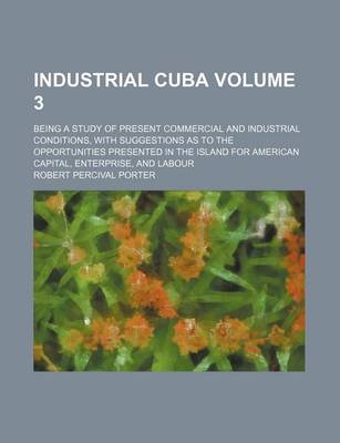 Book cover for Industrial Cuba Volume 3; Being a Study of Present Commercial and Industrial Conditions, with Suggestions as to the Opportunities Presented in the Island for American Capital, Enterprise, and Labour