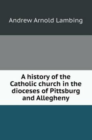 Cover of A history of the Catholic church in the dioceses of Pittsburg and Allegheny