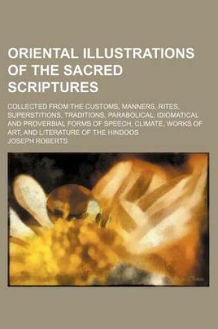 Cover of Oriental Illustrations of the Sacred Scriptures; Collected from the Customs, Manners, Rites, Superstitions, Traditions, Parabolical, Idiomatical and Proverbial Forms of Speech, Climate, Works of Art, and Literature of the Hindoos