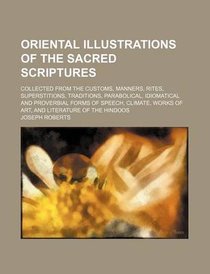 Book cover for Oriental Illustrations of the Sacred Scriptures; Collected from the Customs, Manners, Rites, Superstitions, Traditions, Parabolical, Idiomatical and Proverbial Forms of Speech, Climate, Works of Art, and Literature of the Hindoos