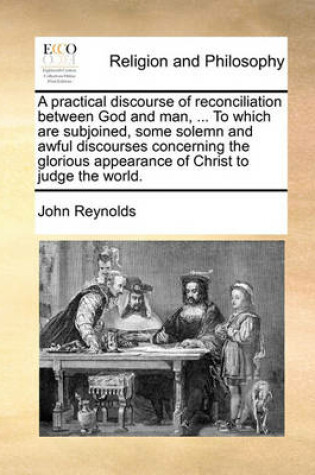 Cover of A Practical Discourse of Reconciliation Between God and Man, ... to Which Are Subjoined, Some Solemn and Awful Discourses Concerning the Glorious Appearance of Christ to Judge the World.