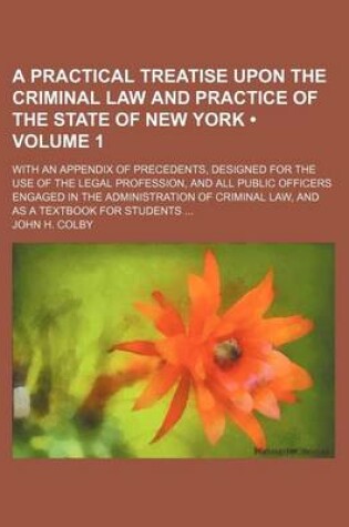 Cover of A Practical Treatise Upon the Criminal Law and Practice of the State of New York (Volume 1); With an Appendix of Precedents, Designed for the Use of the Legal Profession, and All Public Officers Engaged in the Administration of Criminal Law, and as a Textboo