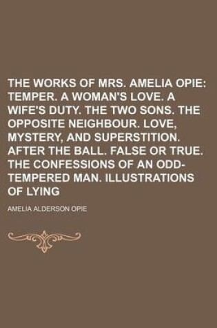 Cover of The Works of Mrs. Amelia Opie; Temper. a Woman's Love. a Wife's Duty. the Two Sons. the Opposite Neighbour. Love, Mystery, and Superstition. After the Ball. False or True. the Confessions of an Odd-Tempered Man. Illustrations of Lying