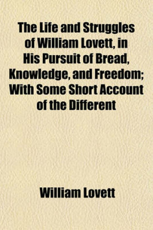Cover of The Life and Struggles of William Lovett, in His Pursuit of Bread, Knowledge, and Freedom; With Some Short Account of the Different