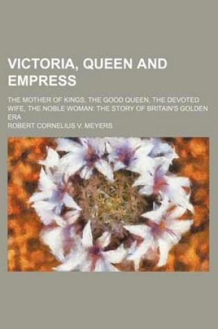 Cover of Victoria, Queen and Empress; The Mother of Kings, the Good Queen, the Devoted Wife, the Noble Woman the Story of Britain's Golden Era