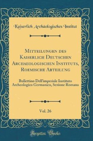 Cover of Mitteilungen des Kaiserlich Deutschen Archaeologischen Instituts, Roemische Abteilung, Vol. 26: Bullettino Dell'imperiale Instituto Archeologico Germanico, Sezione Romana (Classic Reprint)