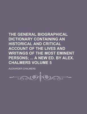 Book cover for The General Biographical Dictionary Containing an Historical and Critical Account of the Lives and Writings of the Most Eminent Persons Volume 5; A New Ed. by Alex. Chalmers