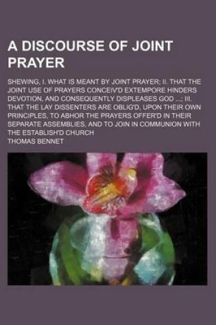 Cover of A Discourse of Joint Prayer; Shewing, I. What Is Meant by Joint Prayer II. That the Joint Use of Prayers Conceiv'd Extempore Hinders Devotion, and Consequently Displeases God III. That the Lay Dissenters Are Oblig'd, Upon Their Own Principles, to Abhor Th