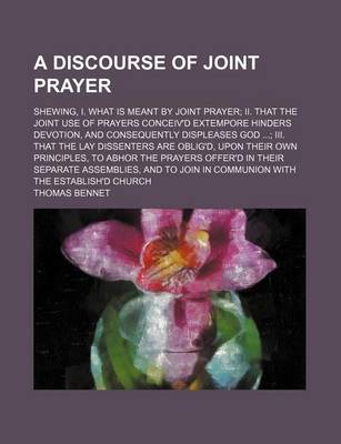 Book cover for A Discourse of Joint Prayer; Shewing, I. What Is Meant by Joint Prayer II. That the Joint Use of Prayers Conceiv'd Extempore Hinders Devotion, and Consequently Displeases God III. That the Lay Dissenters Are Oblig'd, Upon Their Own Principles, to Abhor Th