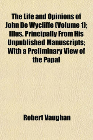 Cover of The Life and Opinions of John de Wycliffe (Volume 1); Illus. Principally from His Unpublished Manuscripts; With a Preliminary View of the Papal