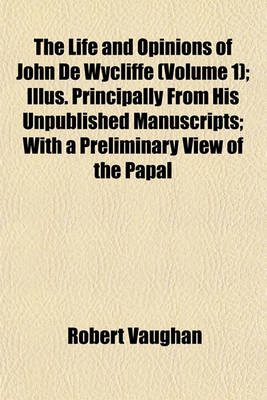 Book cover for The Life and Opinions of John de Wycliffe (Volume 1); Illus. Principally from His Unpublished Manuscripts; With a Preliminary View of the Papal