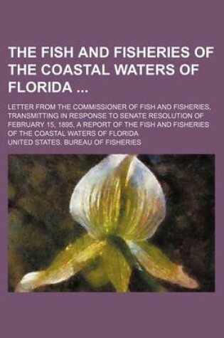 Cover of The Fish and Fisheries of the Coastal Waters of Florida; Letter from the Commissioner of Fish and Fisheries, Transmitting in Response to Senate Resolution of February 15, 1895, a Report of the Fish and Fisheries of the Coastal Waters of Florida