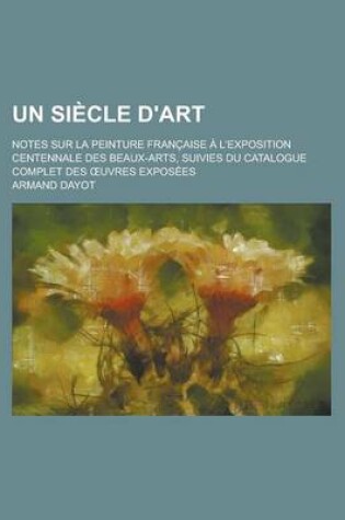 Cover of Un Siecle D'Art; Notes Sur La Peinture Francaise A L'Exposition Centennale Des Beaux-Arts, Suivies Du Catalogue Complet Des Uvres Exposees