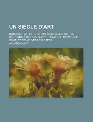 Book cover for Un Siecle D'Art; Notes Sur La Peinture Francaise A L'Exposition Centennale Des Beaux-Arts, Suivies Du Catalogue Complet Des Uvres Exposees