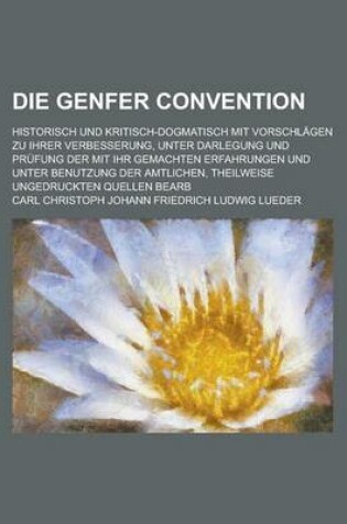 Cover of Die Genfer Convention; Historisch Und Kritisch-Dogmatisch Mit Vorschlagen Zu Ihrer Verbesserung, Unter Darlegung Und Prufung Der Mit Ihr Gemachten Erf