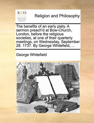 Book cover for The benefits of an early piety. A sermon preach'd at Bow-Church, London, before the religious societies, at one of their quarterly meetings, on Wednesday, September 28. 1737. By George Whitefield, ...