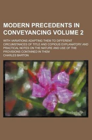 Cover of Modern Precedents in Conveyancing; With Variations Adapting Them to Different Circumstances of Title and Copious Explanatory and Practical Notes on the Nature and Use of the Provisions Contained in Them Volume 2