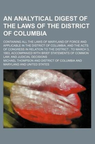Cover of An Analytical Digest of the Laws of the District of Columbia; Containing All the Laws of Maryland of Force and Applicable in the District of Columbia, and the Acts of Congress in Relation to the District, to March 3, 1863, Accompanied with Brief Statemen